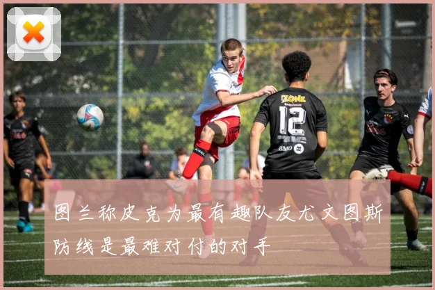 图兰称皮克为最有趣队友尤文图斯防线是最难对付的对手