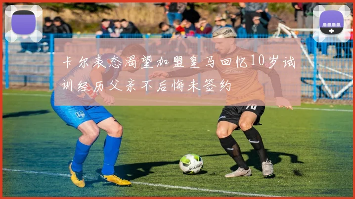 卡尔表态渴望加盟皇马回忆10岁试训经历父亲不后悔未签约
