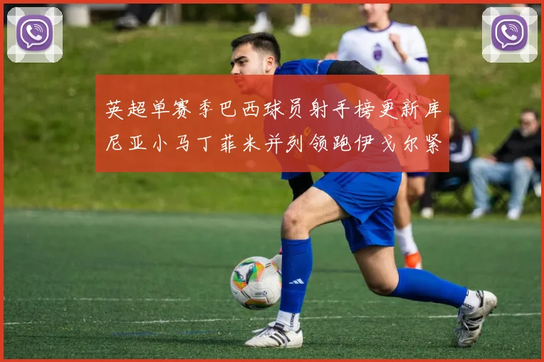 英超单赛季巴西球员射手榜更新库尼亚小马丁菲米并列领跑伊戈尔紧随其后