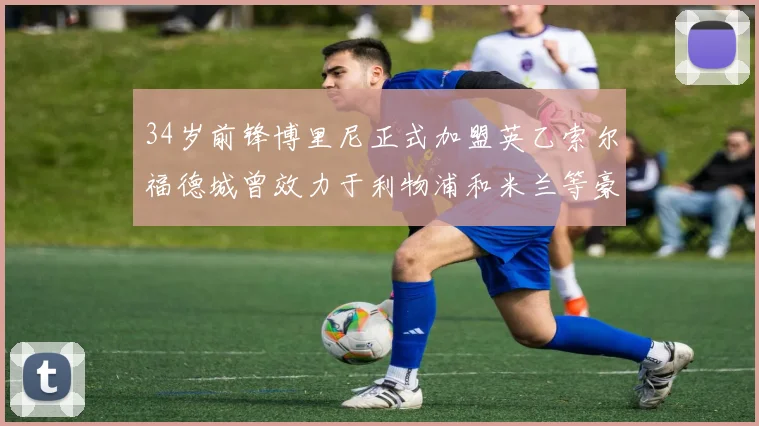 34岁前锋博里尼正式加盟英乙索尔福德城曾效力于利物浦和米兰等豪门