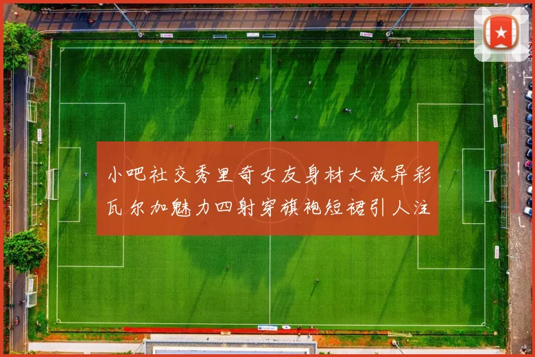 小吧社交秀里奇女友身材大放异彩瓦尔加魅力四射穿旗袍短裙引人注目