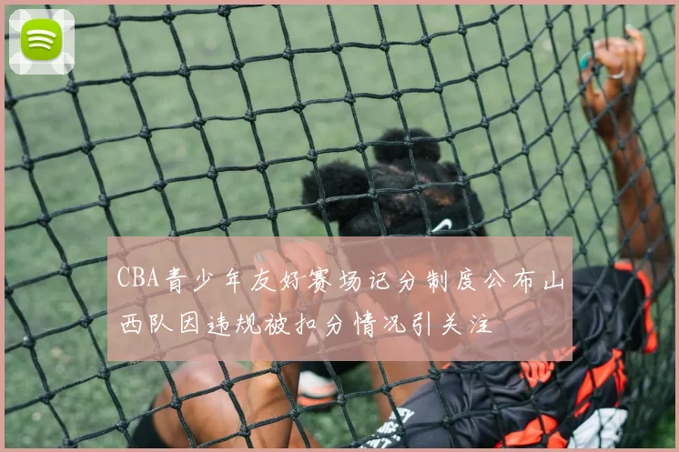 CBA青少年友好赛场记分制度公布山西队因违规被扣分情况引关注