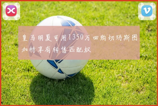 皇马明夏可用1350万回购切玛斯图加特享有转售匹配权
