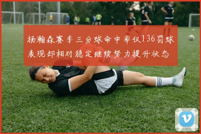 杨瀚森赛季三分球命中率仅136罚球表现却相对稳定继续努力提升状态