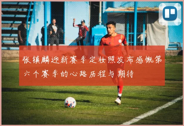 张镇麟迎新赛季定妆照发布感慨第六个赛季的心路历程与期待