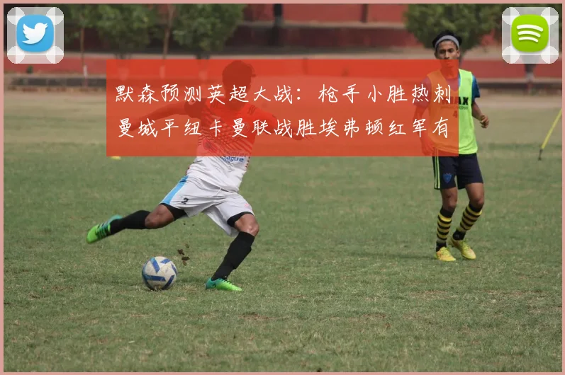 默森预测英超大战：枪手小胜热刺曼城平纽卡曼联战胜埃弗顿红军有望取胜