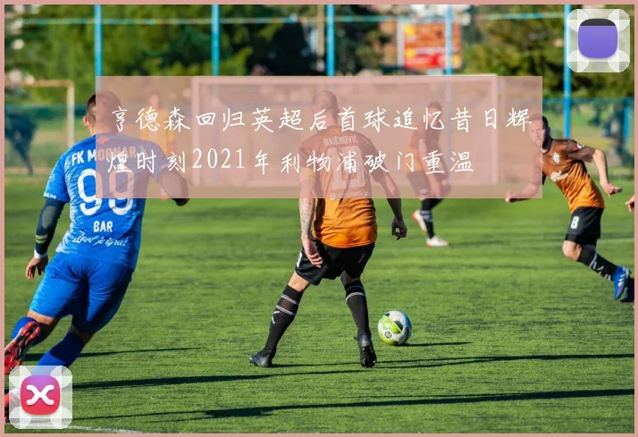 亨德森回归英超后首球追忆昔日辉煌时刻2021年利物浦破门重温