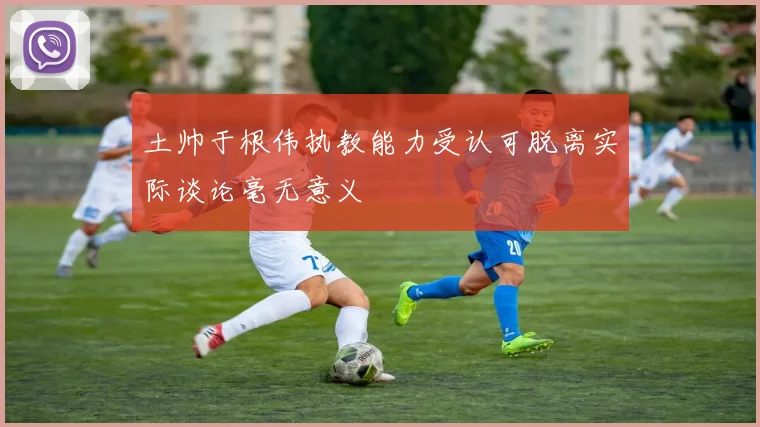 土帅于根伟执教能力受认可脱离实际谈论毫无意义