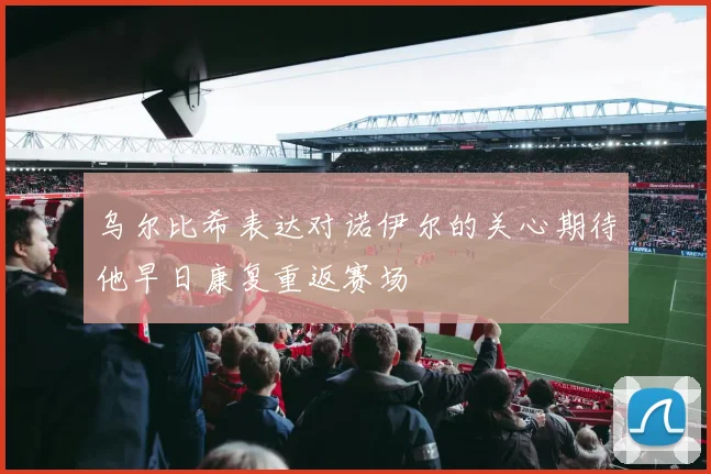 乌尔比希表达对诺伊尔的关心期待他早日康复重返赛场