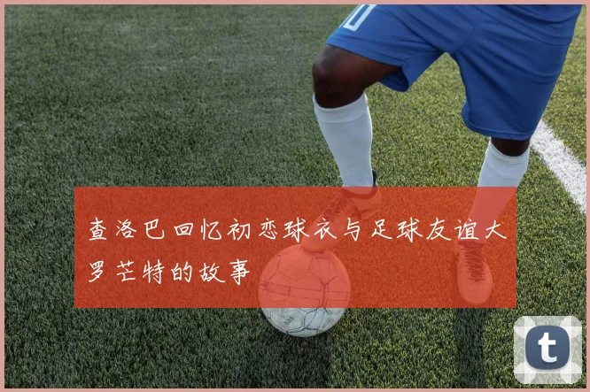 查洛巴回忆初恋球衣与足球友谊大罗芒特的故事