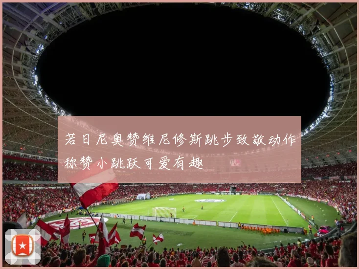 若日尼奥赞维尼修斯跳步致敬动作称赞小跳跃可爱有趣