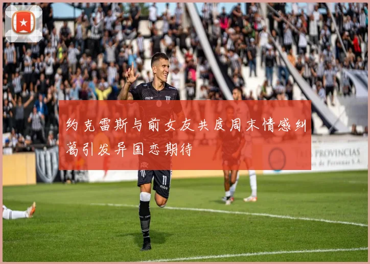 约克雷斯与前女友共度周末情感纠葛引发异国恋期待