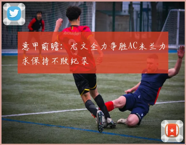 意甲前瞻：尤文全力争胜AC米兰力求保持不败纪录