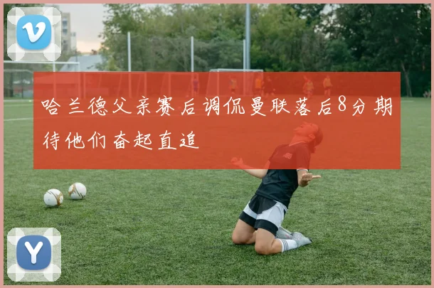 哈兰德父亲赛后调侃曼联落后8分期待他们奋起直追