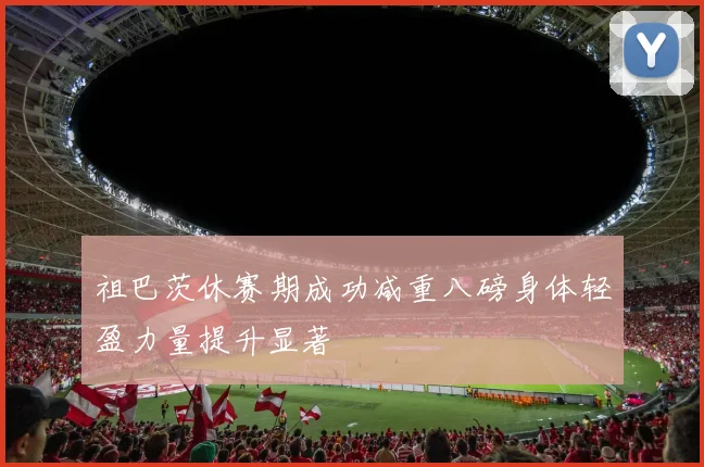 祖巴茨休赛期成功减重八磅身体轻盈力量提升显著