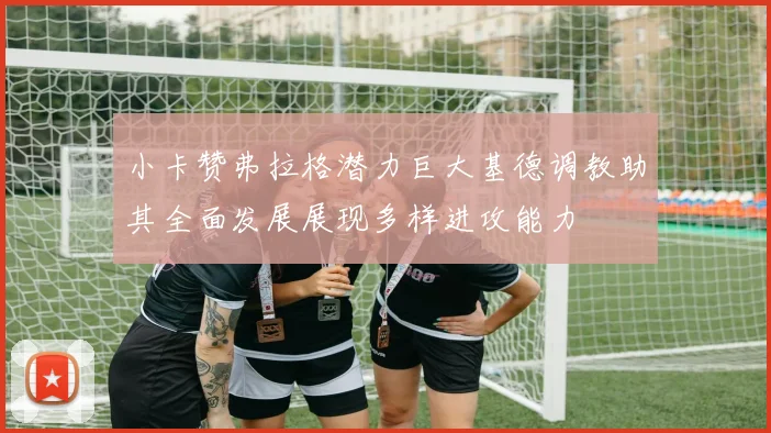 小卡赞弗拉格潜力巨大基德调教助其全面发展展现多样进攻能力