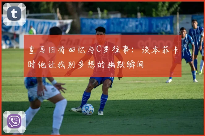 皇马旧将回忆与C罗往事：谈本菲卡时他让我别多想的幽默瞬间