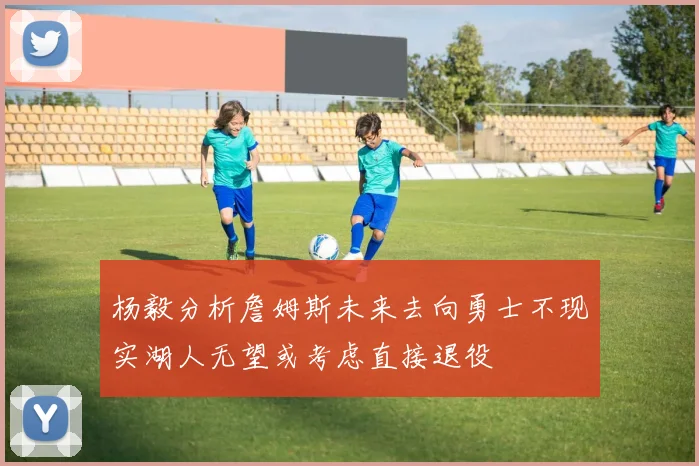 杨毅分析詹姆斯未来去向勇士不现实湖人无望或考虑直接退役