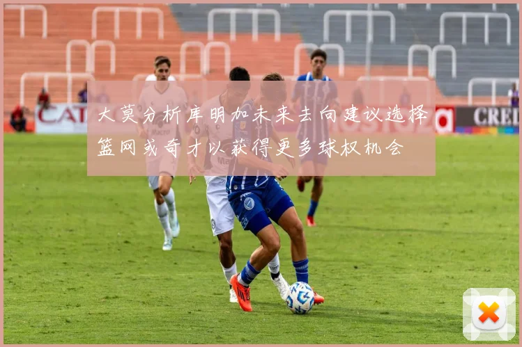 大莫分析库明加未来去向建议选择篮网或奇才以获得更多球权机会