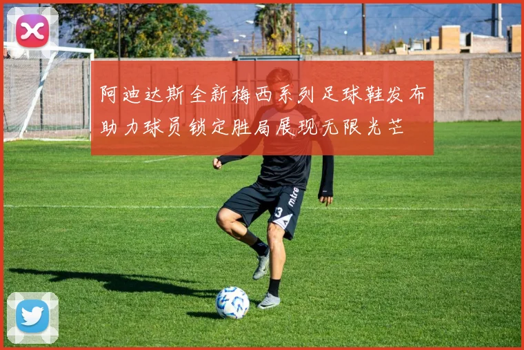 阿迪达斯全新梅西系列足球鞋发布助力球员锁定胜局展现无限光芒