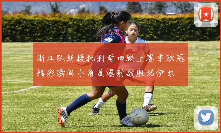 浙江队新援托利奇回顾上赛季欧冠精彩瞬间小角度爆射战胜诺伊尔