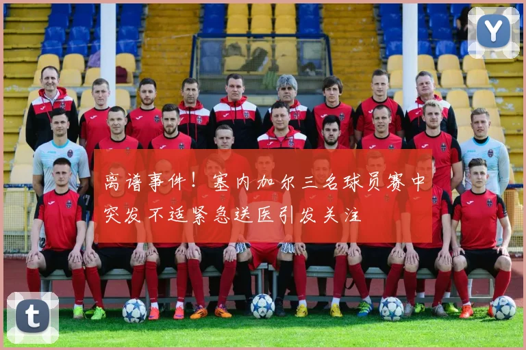 离谱事件！塞内加尔三名球员赛中突发不适紧急送医引发关注