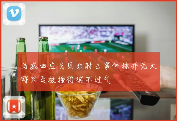 马威回应戈贝尔肘击事件称并无大碍只是被撞得喘不过气