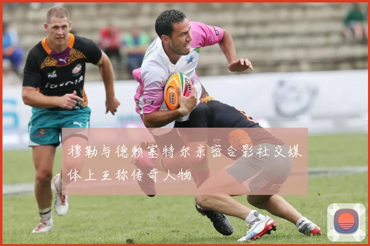 穆勒与德赖塞特尔亲密合影社交媒体上互称传奇人物