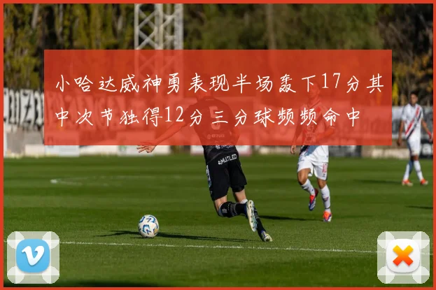 小哈达威神勇表现半场轰下17分其中次节独得12分三分球频频命中