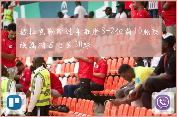 赫拉克勒斯过年狂胜8-2但前10轮防线漏洞百出丢30球