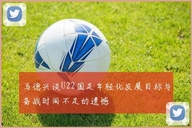 马德兴谈U22国足年轻化发展目标与备战时间不足的遗憾