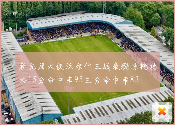 新无眉大侠沃尔什三战表现惊艳场均15分命中率95三分命中率83