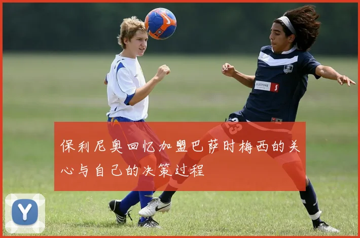 保利尼奥回忆加盟巴萨时梅西的关心与自己的决策过程
