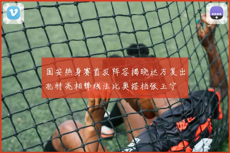 国安热身赛首发阵容揭晓达万复出孔特亮相锋线法比奥搭档张玉宁