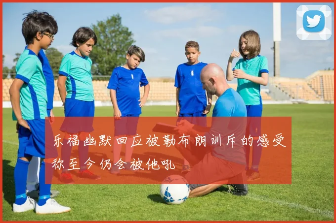 乐福幽默回应被勒布朗训斥的感受称至今仍会被他吼