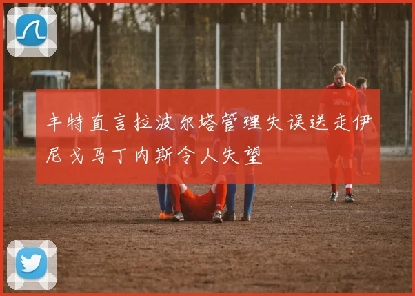 丰特直言拉波尔塔管理失误送走伊尼戈马丁内斯令人失望