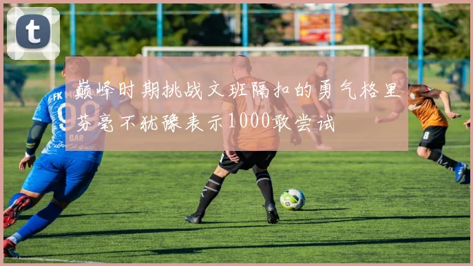 巅峰时期挑战文班隔扣的勇气格里芬毫不犹豫表示1000敢尝试