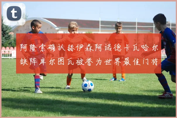 阿隆索确认赫伊森阿诺德卡瓦哈尔缺阵库尔图瓦被誉为世界最佳门将