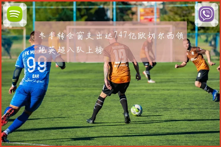 冬季转会窗支出达747亿欧切尔西领跑英超八队上榜