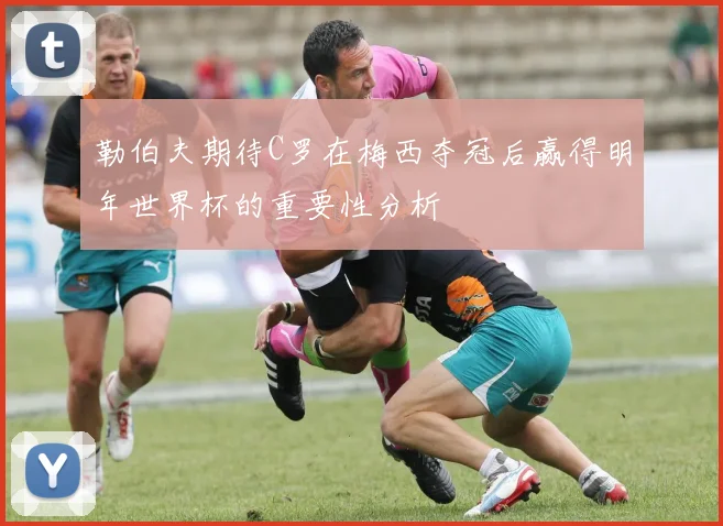 勒伯夫期待C罗在梅西夺冠后赢得明年世界杯的重要性分析