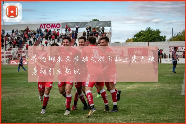 乔治娜米兰活动之旅飞机上秀火辣身材引发热议