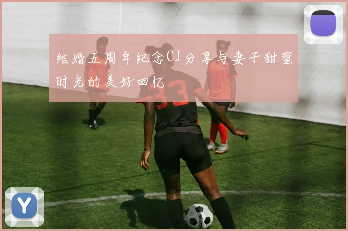 结婚五周年纪念CJ分享与妻子甜蜜时光的美好回忆