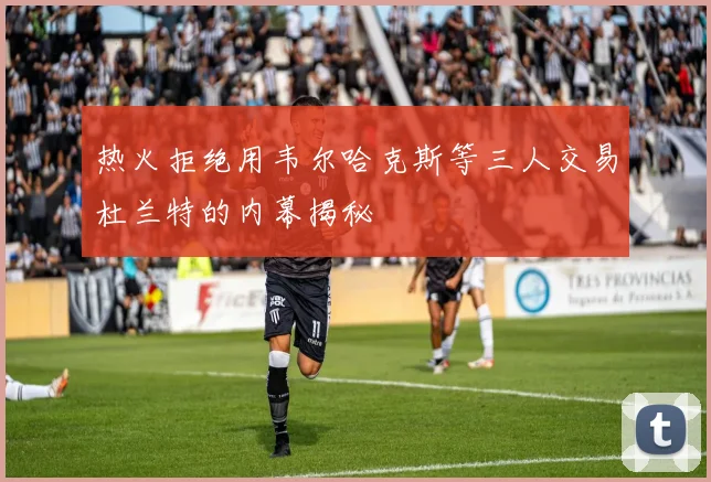 热火拒绝用韦尔哈克斯等三人交易杜兰特的内幕揭秘