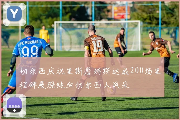 切尔西庆祝里斯詹姆斯达成200场里程碑展现纯血切尔西人风采